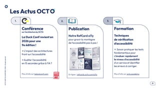 .31
OCTO
I
PART
OF
ACCENTURE
©
2026
-
All
rights
reserved
1. 2. 3.
Les Actus OCT
Publication
Notre RefCard a11y
pour gravir la montagne
de l’accessibilité pas à pas !
En ligne : refcards.octo.com/a11y
Formation
Techniques
de vériﬁcation
d’accessibilité
→ Savoir pratiquer les tests
fondamentaux pour
d'évaluer rapidement
le niveau d'accessibilité
d'un service et identiﬁer
les erreurs à corriger.
Plus d’info sur octo.academy
Conférence
sur l’architecture by OCTO
La Duck Conf revient en
2026 pour une
9e édition !
→ L’impact des architectures
front sur l’accessibilité
→ Auditer l’accessibilité
en 15 secondes grâce à l’IA ?
Plus d’info sur laduckconf.com
 