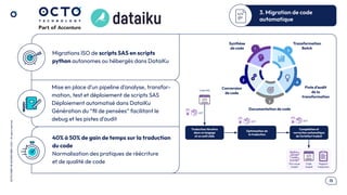 .15
OCTO
I
PART
OF
ACCENTURE©
2025
-
All
rights
reserved
Migrations ISO de scripts SAS en scripts
python autonomes ou hébergés dans DataiKu
Mise en place d’un pipeline d’analyse, transfor-
mation, test et déploiement de scripts SAS
Déploiement automatisé dans DataiKu
Génération du “ﬁl de pensées” facilitant le
debug et les pistes d’audit
40% à 50% de gain de temps sur la traduction
du code
Normalisation des pratiques de réécriture
et de qualité de code
3. Migration de code
automatique
Traduction itérative
dans un langage
et un outil cible
Optimisation de
la traduction
Compilation et
correction automatique
de l’artefact traduit
Code SAS
UCT
Rapport
traduction
UCT UCT
Flux visuel
traduit
Code
traduit
Synthèse
de code
Conversion
de code
Documentation de code
Transformation
Batch
Piste d’audit
de la
transformation
 
