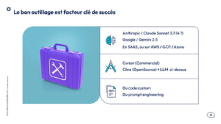 .18
OCTO
I
PART
OF
ACCENTURE©
2025
-
All
rights
reserved
Le bon outillage est facteur clé de succès
Anthropic / Claude Sonnet 3.7 (4 ?)
Google / Gemini 2.5
En SAAS, ou sur AWS / GCP / Azure
Cursor (Commercial)
Cline (OpenSource) + LLM ci-dessus
Du code custom
Du prompt engineering
 