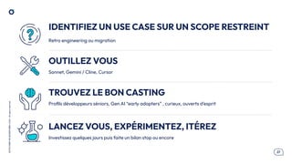 .27
OCTO
I
PART
OF
ACCENTURE©
2025
-
All
rights
reserved
IDENTIFIEZ UN USE CASE SUR UN SCOPE RESTREINT
OUTILLEZ VOUS
TROUVEZ LE BON CASTING
Retro engineering ou migration
Sonnet, Gemini / Cline, Cursor
Proﬁls développeurs séniors, Gen AI “early adopters” , curieux, ouverts d’esprit
LANCEZ VOUS, EXPÉRIMENTEZ, ITÉREZ
Investissez quelques jours puis faite un bilan stop ou encore
 