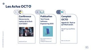 .29
OCTO
I
PART
OF
ACCENTURE©
2025
-
All
rights
reserved
1. 2.
Les Actus OCT
Publication
Tech Trends
Software
Engineering 2025
Plus d’informations sur
octo.com
catégorie”Ressources”
Conférence
Découvrez les
replays de la Duck
Conf 2025 !
laduckconf.com
4.
Comptoir
OCTO
Agents IA : Tout ce
qu'il faut savoir.
Mardi 17 juin de 9h15 à
10h
Rdv sur octo.com
 