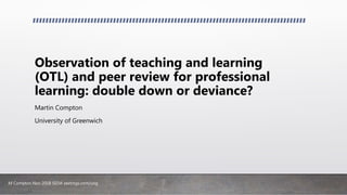 M Compton Nov 2018 SEDA zeetings.com/uog
Observation of teaching and learning
(OTL) and peer review for professional
learning: double down or deviance?
Martin Compton
University of Greenwich
 