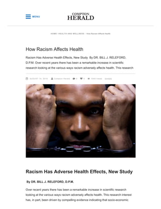 Racism Has Adverse Health Effects, New Study
By DR. BILL J. RELEFORD, D.P.M.
Over recent years there has been a remarkable increase in scientific research
looking at the various ways racism adversely affects health. This research interest
has, in part, been driven by compelling evidence indicating that socio-economic
How Racism Affects Health
Racism Has Adverse Health Effects, New Study By DR. BILL J. RELEFORD,
D.P.M. Over recent years there has been a remarkable increase in scientific
research looking at the various ways racism adversely affects health. This research
AUGUST 14, 2019 Compton Herald 0 0 1045 Views     SHARE
HOME / HEALTH AND WELLNESS / How Racism Affects Health
 MENU
 