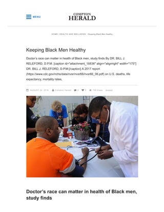 Doctor’s race can matter in health of Black men,
study finds
Keeping Black Men Healthy
Doctor’s race can matter in health of Black men, study finds By DR. BILL J.
RELEFORD, D.P.M. [caption id="attachment_16836" align="alignright" width="175"]
DR. BILL J. RELEFORD, D.P.M.[/caption] A 2017 report
(https://www.cdc.gov/nchs/data/nvsr/nvsr66/nvsr66_06.pdf) on U.S. deaths, life
expectancy, mortality rates,
AUGUST 24, 2019 Compton Herald 0 0 756 Views     SHARE
HOME / HEALTH AND WELLNESS / Keeping Black Men Healthy
 MENU
 