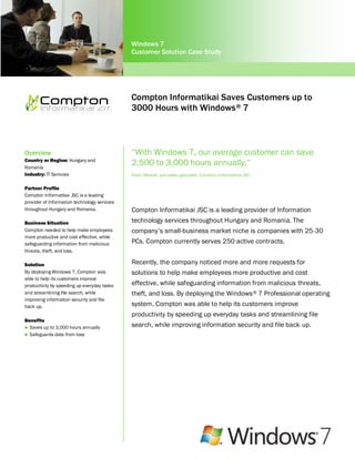 Windows 7
                                              Customer Solution Case Study




                                              Compton Informatikai Saves Customers up to
                                              3000 Hours with Windows ® 7



Overview                                      “With Windows 7, our average customer can save
Country or Region: Hungary and
Romania
                                              2,500 to 3,000 hours annually.”
Industry: IT Services                         Peter Medvei, pre-sales specialist, Compton Informatikai JSC

Partner Profile
Compton Informatikai JSC is a leading
provider of Information technology services
throughout Hungary and Romania.               Compton Informatikai JSC is a leading provider of Information
Business Situation                            technology services throughout Hungary and Romania. The
Compton needed to help make employees         company’s small-business market niche is companies with 25-30
more productive and cost effective, while
safeguarding information from malicious       PCs. Compton currently serves 250 active contracts.
threats, theft, and loss.

Solution                                      Recently, the company noticed more and more requests for
By deploying Windows 7, Compton was           solutions to help make employees more productive and cost
able to help its customers improve
productivity by speeding up everyday tasks    effective, while safeguarding information from malicious threats,
and streamlining file search, while           theft, and loss. By deploying the Windows ® 7 Professional operating
improving information security and file
back up.                                      system, Compton was able to help its customers improve
                                              productivity by speeding up everyday tasks and streamlining file
Benefits
 Saves up to 3,000 hours annually
                                              search, while improving information security and file back up.
 Safeguards data from loss
 