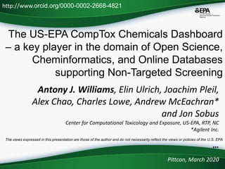 The US-EPA CompTox Chemicals Dashboard
– a key player in the domain of Open Science,
Cheminformatics, and Online Databases
supporting Non-Targeted Screening
Pittcon, March 2020
http://www.orcid.org/0000-0002-2668-4821
The views expressed in this presentation are those of the author and do not necessarily reflect the views or policies of the U.S. EPA
Antony J. Williams, Elin Ulrich, Joachim Pleil,
Alex Chao, Charles Lowe, Andrew McEachran*
and Jon Sobus
Center for Computational Toxicology and Exposure, US-EPA, RTP, NC
*Agilent Inc.
…
 