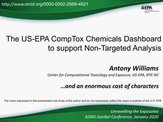 The US-EPA CompTox Chemicals Dashboard
to support Non-Targeted Analysis
Unravelling the Exposome
ASMS-Sanibel Conference, January 2020
http://www.orcid.org/0000-0002-2668-4821
The views expressed in this presentation are those of the author and do not necessarily reflect the views or policies of the U.S. EPA
Antony Williams
Center for Computational Toxicology and Exposure, US-EPA, RTP, NC
…and an enormous cast of characters
 