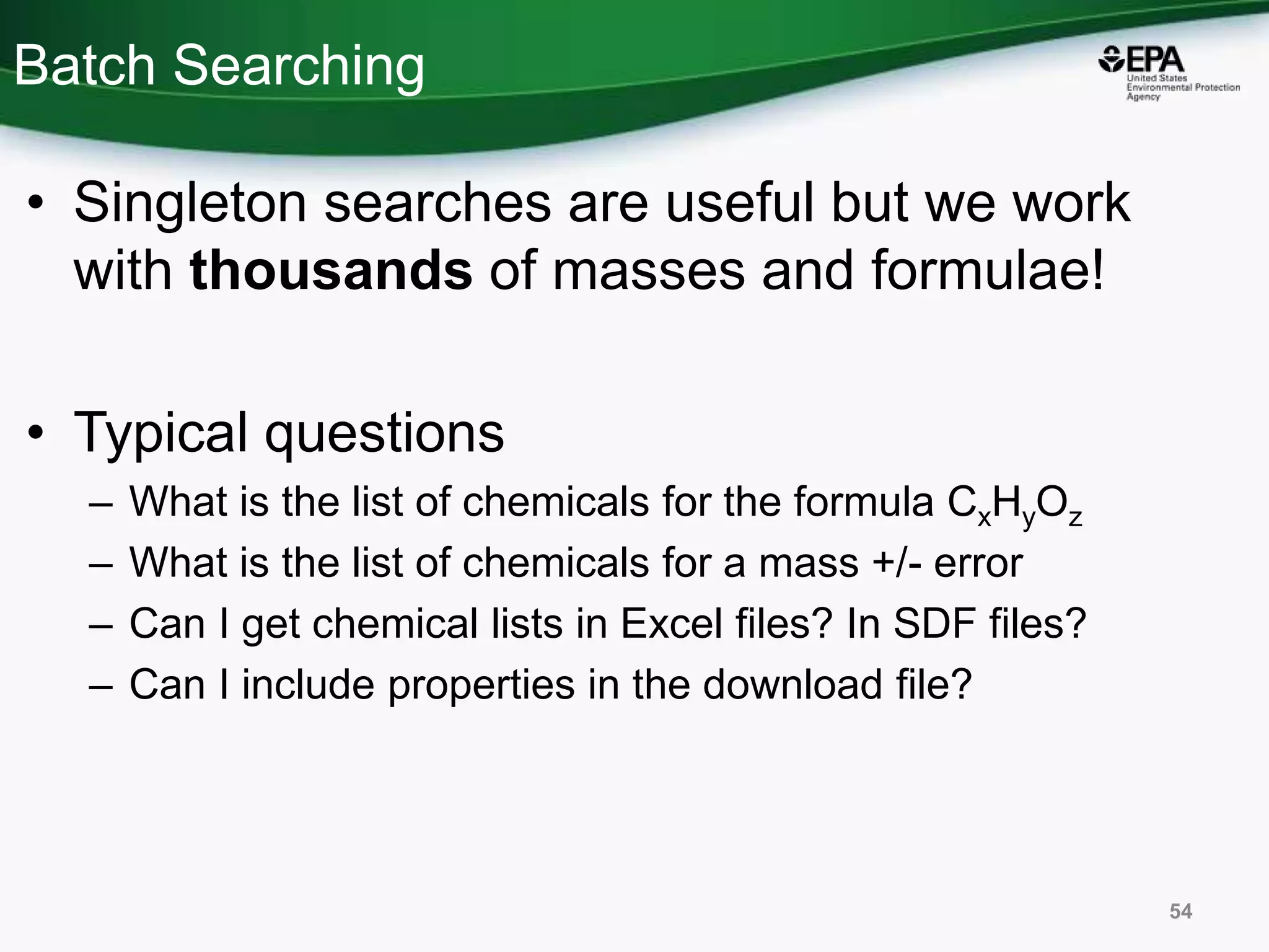 Batch Searching
• Singleton searches are useful but we work
with thousands of masses and formulae!
• Typical questions
– What is the list of chemicals for the formula CxHyOz
– What is the list of chemicals for a mass +/- error
– Can I get chemical lists in Excel files? In SDF files?
– Can I include properties in the download file?
54
 