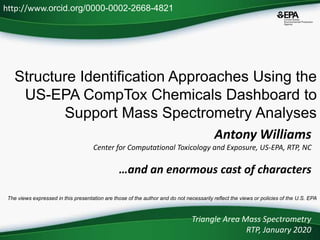 Structure Identification Approaches Using the
US-EPA CompTox Chemicals Dashboard to
Support Mass Spectrometry Analyses
Triangle Area Mass Spectrometry
RTP, January 2020
http://www.orcid.org/0000-0002-2668-4821
The views expressed in this presentation are those of the author and do not necessarily reflect the views or policies of the U.S. EPA
Antony Williams
Center for Computational Toxicology and Exposure, US-EPA, RTP, NC
…and an enormous cast of characters
 