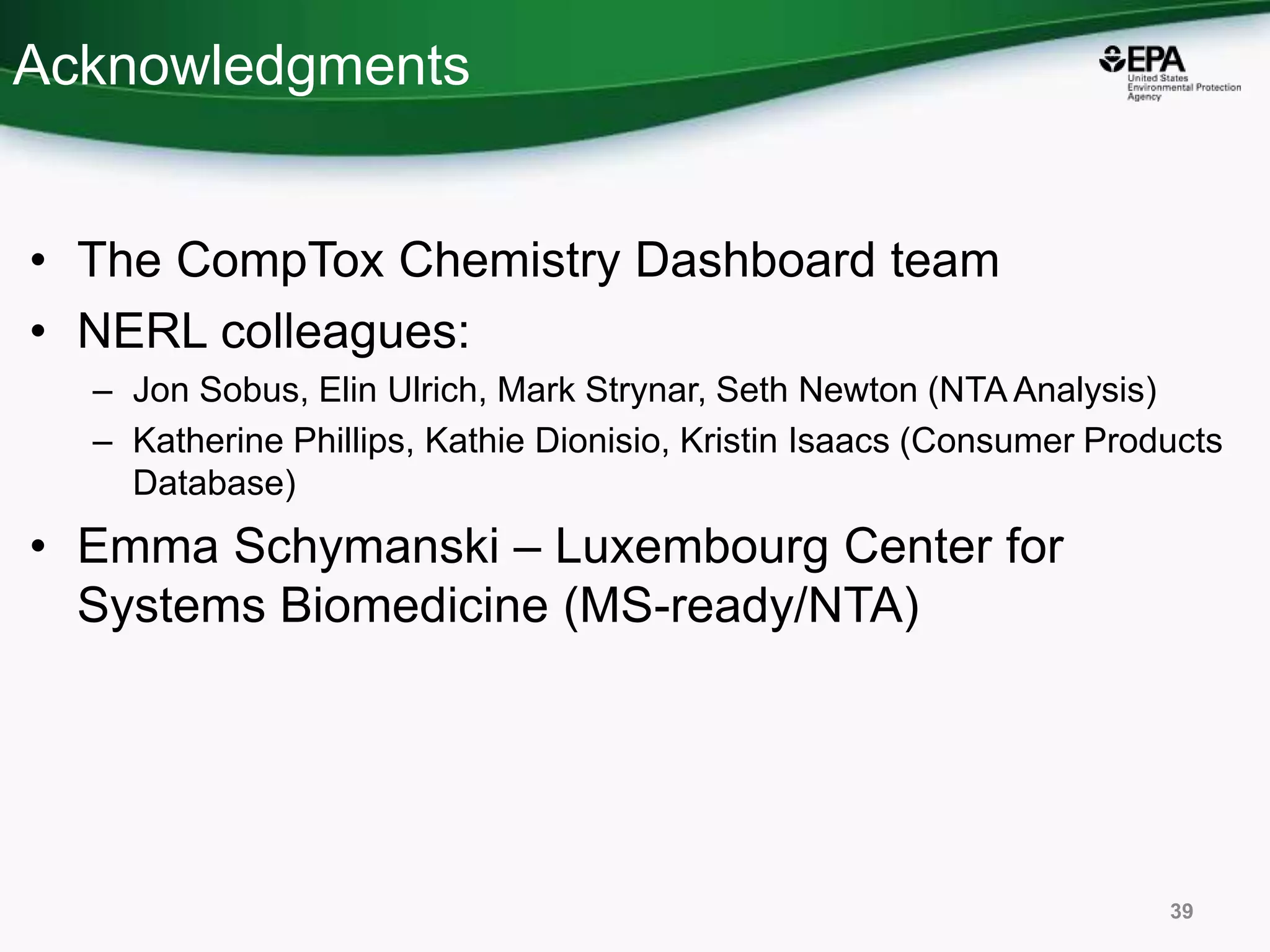 Acknowledgments
• The CompTox Chemistry Dashboard team
• NERL colleagues:
– Jon Sobus, Elin Ulrich, Mark Strynar, Seth Newton (NTA Analysis)
– Katherine Phillips, Kathie Dionisio, Kristin Isaacs (Consumer Products
Database)
• Emma Schymanski – Luxembourg Center for
Systems Biomedicine (MS-ready/NTA)
39
 