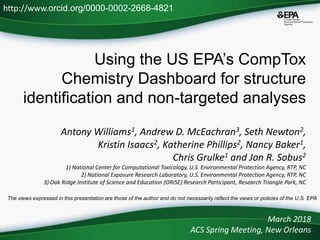 Using the US EPA’s CompTox
Chemistry Dashboard for structure
identification and non-targeted analyses
Antony Williams1, Andrew D. McEachran3, Seth Newton2,
Kristin Isaacs2, Katherine Phillips2, Nancy Baker1,
Chris Grulke1 and Jon R. Sobus2
1) National Center for Computational Toxicology, U.S. Environmental Protection Agency, RTP, NC
2) National Exposure Research Laboratory, U.S. Environmental Protection Agency, RTP, NC
3) Oak Ridge Institute of Science and Education (ORISE) Research Participant, Research Triangle Park, NC
March 2018
ACS Spring Meeting, New Orleans
http://www.orcid.org/0000-0002-2668-4821
The views expressed in this presentation are those of the author and do not necessarily reflect the views or policies of the U.S. EPA
 