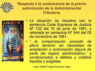 Lcdo. Pablo Freddy Guerrero Vega
Respecto a la controversia de la previa
autorización de la Administración
Tributaria.
• La situación se resuelve con la
sentencia Corte Suprema de Justicia
Nº 132 del 10 de junio de 1991, y
reiterada en sentencia Nº 544 del 05
de noviembre de 1991.
• “…la compensación procede de
pleno derecho sin necesidad de
aceptación o autorización alguna de
parte del órgano administrativo.” y
condicionados a débitos y créditos
líquidos y exigibles.
 