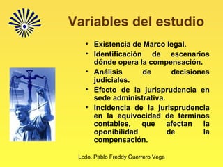 Lcdo. Pablo Freddy Guerrero Vega
Variables del estudio
• Existencia de Marco legal.
• Identificación de escenarios
dónde opera la compensación.
• Análisis de decisiones
judiciales.
• Efecto de la jurisprudencia en
sede administrativa.
• Incidencia de la jurisprudencia
en la equivocidad de términos
contables, que afectan la
oponibilidad de la
compensación.
 