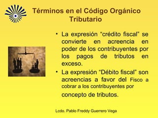 Lcdo. Pablo Freddy Guerrero Vega
Términos en el Código Orgánico
Tributario
• La expresión “crédito fiscal” se
convierte en acreencia en
poder de los contribuyentes por
los pagos de tributos en
exceso.
• La expresión “Débito fiscal” son
acreencias a favor del Fisco a
cobrar a los contribuyentes por
concepto de tributos.
 