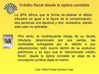 Lcdo. Pablo Freddy Guerrero Vega
Crédito fiscal desde la óptica contable
La SPA afirma que la forma de obtener el débito
tributario es igual a la figura de la compensación,
dos personas una deudora y otra acreedora, siendo
este caso no aplicable.
•Por tanto, el contribuyente rebaja de su deuda
tributaria, determinado por sus ventas, las
cantidades sufragadas por él, debido a sus
adquisiciones; todo ocurre dentro de su exclusivo
patrimonio y es aquí que el “denominado crédito
fiscal”, desde la óptica contable se aleja de la
concepción jurídica dada al mismo.
 