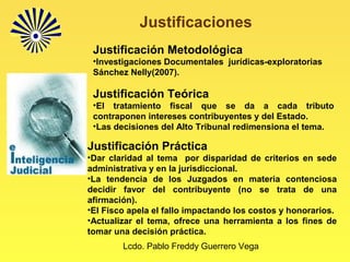 Lcdo. Pablo Freddy Guerrero Vega
Justificaciones
Justificación Metodológica
•Investigaciones Documentales jurídicas-exploratorias
Sánchez Nelly(2007).
Justificación Teórica
•El tratamiento fiscal que se da a cada tributo
contraponen intereses contribuyentes y del Estado.
•Las decisiones del Alto Tribunal redimensiona el tema.
Justificación Práctica
•Dar claridad al tema por disparidad de criterios en sede
administrativa y en la jurisdiccional.
•La tendencia de los Juzgados en materia contenciosa
decidir favor del contribuyente (no se trata de una
afirmación).
•El Fisco apela el fallo impactando los costos y honorarios.
•Actualizar el tema, ofrece una herramienta a los fines de
tomar una decisión práctica.
 