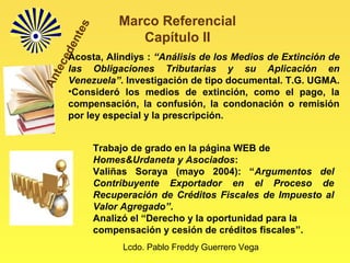 Lcdo. Pablo Freddy Guerrero Vega
Marco Referencial
Capítulo II
Acosta, Alindiys : “Análisis de los Medios de Extinción de
las Obligaciones Tributarias y su Aplicación en
Venezuela”. Investigación de tipo documental. T.G. UGMA.
•Consideró los medios de extinción, como el pago, la
compensación, la confusión, la condonación o remisión
por ley especial y la prescripción.
Trabajo de grado en la página WEB de
Homes&Urdaneta y Asociados:
Valiñas Soraya (mayo 2004): “Argumentos del
Contribuyente Exportador en el Proceso de
Recuperación de Créditos Fiscales de Impuesto al
Valor Agregado”.
Analizó el “Derecho y la oportunidad para la
compensación y cesión de créditos fiscales”.
Antecedentes
 