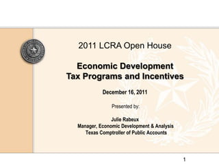 2011 LCRA Open House

  Economic Development
Tax Programs and Incentives
            December 16, 2011

                Presented by:

                Julie Rabeux
  Manager, Economic Development & Analysis
     Texas Comptroller of Public Accounts



                                             1
 