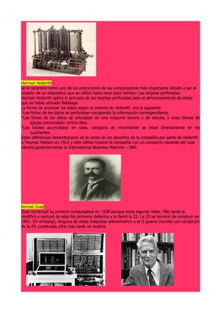 Herman Hollerith
se le reconoce como uno de los precursores de las computadoras más importante debido a ser el
creador de un dispositivo que se utilizó hasta hace poco tiempo: Las tarjetas perforadas.
Herman Hollerith aplicó el principio de las tarjetas perforadas para el almacenamiento de datos
que ya había utilizado Babbage.
La forma de procesar los datos según el sistema de Hollerith, era la siguiente:
*Las fichas de los datos se perforaban recogiendo la información correspondiente.
*Las fichas de los datos se colocaban en una máquina lectora o de tabular, y unas hileras de
     agujas presionaban contra ellas.
*Los totales acumulados en cada, categoría de información se veían directamente en los
     cuadrantes.
Estas diferencias desembocaron en la venta de los derechos de la compañía por parte de Hollerith
a Thomas Watson en 1912 y este último fusionó la compañía con un consorcio naciente del cual
nacería posteriormente la International Business Machine – IBM.




Konrad Zuse
Zuse construyó su primera computadora en 1938 aunque tenía algunas fallas. Más tarde la
modificó y excluyó de ellas los primeros defectos y la llamó la Z2. La Z3 se terminó de construir en
1941. Sin embargo, ninguna de estas máquinas sobrevivieron a la II guerra mundial con excepción
de la Z4, construida años más tarde en Austria.
 
