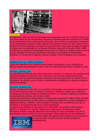 Interpretes..
los programas y datos podrían ser ingresados en la computadora sólo con la notación binaria, que
es el único código que las computadoras entienden.El siguiente desarrollo importante en el diseño
de las computadoras fueron los programas intérpretes, que permitían a las personas comunicarse
con las computadoras utilizando medios distintos a los números binarios. En 1952, Grace Murray
desarrolló el primer compilador, un programa que puede traducir enunciados parecidos al inglés en
un código binario comprensible por la máquina. Más tarde, desarrolló el llamado COBOl. COBOL
permitía que un programa de computadora escrito para una máquina en especial, pudiera correrse
en otras máquinas sin tener que recodificarse. De pronto, los programas se transportaban
fácilmente, y el mundo de los negocios comenzó a aceptar a las computadoras con entusiasmo.



GENERACIÓN DE COMPUTADORAS
A partir de la aparición en el mercado de las primeras computadoras, se han clasificado los
distintos modelos de generaciones, según el tipo de componentes electrónicos utilizados en ellas.

PRIMERA GENERACIÓN
La característica principal de esta primera generación consistía en el hecho de que empleaba como
componentes básicos los tubos de vacío, mientras que las memorias estaban formadas por
pequeños anillos de metal ferromagnético insertado en las intersecciones de una red de hilos de
conductores. Su volumen, precio y costo de mantenimiento accesibles solo a grandes empresas y
organismos estatales.

SEGUNDA GENERACIÓN
Apareció a finales de los años 50's, con la aparición del transistor como elemento fundamental lo
que permitió reducir el costo y el volumen y aumentar la fiabilidad y rapidez de las máquinas.
La introducción de datos se hacía por tarjetas perforadas y se emplearon dispositivos magnéticos
de almacenamiento externo, como cintas y discos.
Durante esta generación se desarrollaron los lenguajes de programación COBOL (1960), dedicado
a aplicaciones comerciales; el LISP (1959), que interesó principalmente a quienes trabajaban en
inteligencia artificial, y el BASIC (1964), pensado en principio para la enseñanza, pero que se
convertiría en el lenguaje standart de las microcomputadoras.
La máquina más extendida en esta época fue la 360 de IBM, que permitió a esta empresa a
afianzar a su liderato en el mercado, liderato que ya obtuviera en la generación anterior.
Otro avance durante la segunda generación fue el trabajo de tiempo compartido. Con ello se
aprovechaban tiempos muertos, en que el procesador estaba esperando que los periféricos le
                                transmitieran datos, para ejecutar otros programas; de modo que, en
                                un momento dado, se podían procesar distintos programas
                                simultáneamente.
 