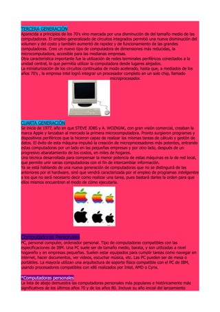 TERCERA GENERACIÓN
Aparecida a principios de los 70's vino marcada por una disminución de del tamaño medio de las
computadoras. El empleo generalizado de circuitos integrados permitió una nueva disminución del
volumen y del costo y también aumentó de rapidez y de funcionamiento de las grandes
computadoras. Creo un nuevo tipo de computadora de dimensiones más reducidas, la
microcomputadora, accesible para las medianas empresas.
Otra característica importante fue la utilización de redes terminales periféricos conectados a la
unidad central, lo que permitía utilizar la computadora desde lugares alejados.
La miniaturización de los circuitos continuaba de modo acelerado, hasta que, a mediados de los
años 70's , la empresa intel logró integrar un procesador completo en un solo chip, llamado
                                                    microprocesador.




CUARTA GENERACIÓN
Se inicia de 1977, año en que STEVE JOBS y A. WOZNIAK, con gran visión comercial, creaban la
marca Apple y lanzaban al mercado la primera microcomputadora. Pronto surgieron programas y
dispositivos periféricos que la hicieron capaz de realizar las mismas tareas de cálculo y gestón de
datos. El éxito de esta máquina impulsó la creación de microprocesadores más potentes, entrando
estas computadoras por un lado en las pequeñas empresas y por otro lado, después de un
progresivo abaratamiento de los costos, en miles de hogares.
Una técnica desarrollada para compensar la menor potencia de estas máquinas es la de red local,
que permite unir varias computadoras con el fin de intercambiar información.
Ya se está hablando de una nueva generación de computadoras que no se distinguirá de las
anteriores por el hardware, sinó que vendrá caracterizada por el empleo de programas inteligentes
a los que no será necesario decir como realizar una tarea, pues bastará darles la orden para que
ellos mismos encuentren el modo de cómo ejecutarla.




Computadoras Personales
PC, personal computer, ordenador personal. Tipo de computadoras compatibles con las
especificaciones de IBM. Una PC suele ser de tamaño medio, barata, y son utilizadas a nivel
hogareño y en empresas pequeñas. Suelen estar equipados para cumplir tareas como navegar en
internet, hacer documentos, ver videos, escuchar música, etc. Las PC pueden ser de mesa o
portátiles. La mayoría utilizan una arquitectura de soporte físico compatible con el PC de IBM,
usando procesadores compatibles con x86 realizados por Intel, AMD o Cyrix.

*Computadoras personales
La lista de abajo demuestra las computadoras personales más populares e históricamente más
significativos de los últimos años 70 y de los años 80. Incluye su año inicial del lanzamiento
 