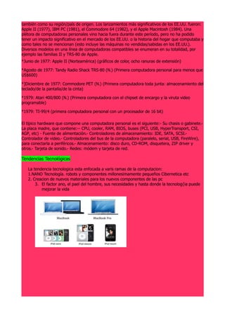 también como su región/país de origen. Los lanzamientos más significativos de los EE.UU. fueron:
Apple II (1977), IBM PC (1981), el Commodore 64 (1982), y el Apple Macintosh (1984). Una
plétora de computadoras personales vino hacia fuera durante este período, pero no ha podido
tener un impacto significativo en el mercado de los EE.UU. o la historia del hogar que computaba y
como tales no se mencionan (esto incluye las máquinas no vendidas/sabidas en los EE.UU.).
Diversos modelos en una línea de computadoras compatibles se enumeran en su totalidad, por
ejemplo las familias II y TRS-80 de Apple.
*Junio de 1977: Apple II (Norteamérica) (gráficos de color, ocho ranuras de extensión)

*Agosto de 1977: Tandy Radio Shack TRS-80 (N.) (Primera computadora personal para menos que
US$600)

*]Diciembre de 1977: Commodore PET (N.) (Primera computadora toda junta: almacenamiento del
teclado/de la pantalla/de la cinta)

*1979: Atari 400/800 (N.) (Primera computadora con el chipset de encargo y la viruta video
programable)

*1979: TI-99/4 (primera computadora personal con un procesador de 16 bit)

El típico hardware que compone una computadora personal es el siguiente:- Su chasis o gabinete.-
La placa madre, que contiene:-- CPU, cooler, RAM, BIOS, buses (PCI, USB, HyperTransport, CSI,
AGP, etc) - Fuente de alimentación.- Controladores de almacenamiento: IDE, SATA, SCSI.-
Controlador de video.- Controladores del bus de la computadora (paralelo, serial, USB, FireWire),
para conectarla a periféricos.- Almacenamiento: disco duro, CD-ROM, disquetera, ZIP driver y
otros.- Tarjeta de sonido.- Redes: módem y tarjeta de red.

Tendencias Tecnológicas

   La tendencia tecnologica esta enfocada a varis ramas de la computacion:
   1.NANO Tecnología. robots y componentes millonesimamente pequeños Cibernetica etc
   2. Creacion de nuevos materiales para los nuevos componentes de las pc
       3. El factor ano, el pael del hombre, sus necesidades y hasta donde la tecnolog{ia puede
          mejorar la vida
 