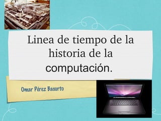 Linea de tiempo de la historia de la  computación.  Omar Pérez Basurto 