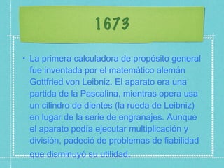 1673 La primera calculadora de propósito general fue inventada por el matemático alemán Gottfried von Leibniz. El aparato era una partida de la Pascalina, mientras opera usa un cilindro de dientes (la rueda de Leibniz) en lugar de la serie de engranajes. Aunque el aparato podía ejecutar multiplicación y división, padeció de problemas de fiabilidad que disminuyó su utilidad . 