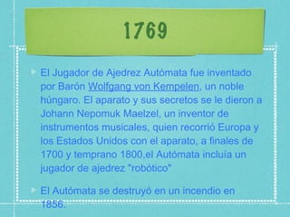 1769 El Jugador de Ajedrez Autómata fue inventado por Barón  Wolfgang von Kempelen , un noble húngaro. El aparato y sus secretos se le dieron a Johann Nepomuk Maelzel, un inventor de instrumentos musicales, quien recorrió Europa y los Estados Unidos con el aparato, a finales de 1700 y temprano 1800,el Autómata incluía un jugador de ajedrez "robótico" El Autómata se destruyó en un incendio en 1856. 