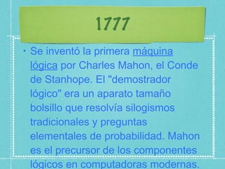 1777 Se inventó la primera  máquina lógica  por Charles Mahon, el Conde de Stanhope. El "demostrador lógico" era un aparato tamaño bolsillo que resolvía silogismos tradicionales y preguntas elementales de probabilidad. Mahon es el precursor de los componentes lógicos en computadoras modernas. 