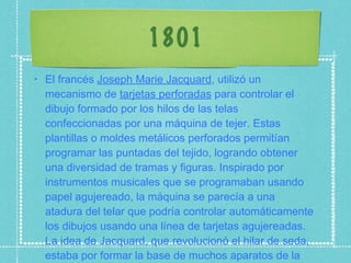 1801 El francés  Joseph Marie Jacquard , utilizó un mecanismo de  tarjetas perforadas  para controlar el dibujo formado por los hilos de las telas confeccionadas por una máquina de tejer. Estas plantillas o moldes metálicos perforados permitían programar las puntadas del tejido, logrando obtener una diversidad de tramas y figuras. Inspirado por instrumentos musicales que se programaban usando papel agujereado, la máquina se parecía a una atadura del telar que podría controlar automáticamente los dibujos usando una línea de tarjetas agujereadas. La idea de Jacquard, que revolucionó el hilar de seda, estaba por formar la base de muchos aparatos de la informática e idiomas de la programación. 