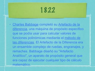 1822 Charles Babbage  completó su  Artefacto de la diferencia , una máquina de propósito específico que se podía usar para calcular valores de funciones polinómicas mediante el  método de las diferencias . El Artefacto de la Diferencia era un ensamble complejo de ruedas, engranajes, y remaches. Babbage diseñó su "Artefacto Analítico", un aparato de propósito general que era capaz de ejecutar cualquier tipo de cálculo matemático. 