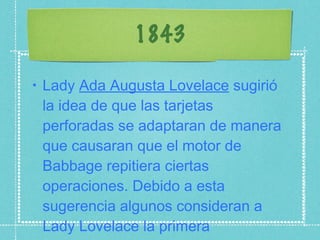 1843 Lady  Ada Augusta Lovelace  sugirió la idea de que las tarjetas perforadas se adaptaran de manera que causaran que el motor de Babbage repitiera ciertas operaciones. Debido a esta sugerencia algunos consideran a Lady Lovelace la primera programadora. 