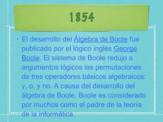 1854 El desarrollo del  Álgebra de Boole  fue publicado por el lógico inglés  George Boole . El sistema de Boole redujo a argumentos lógicos las permutaciones de tres operadores básicos algebraicos: y, o, y no. A causa del desarrollo del álgebra de Boole, Boole es considerado por muchos como el padre de la teoría de la informática. 