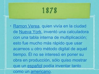1878 Ramon Verea , quien vivía en la ciudad de  Nueva York , inventó una calculadora con una tabla interna de multiplicación; esto fue mucho más rápido que usar acarreos u otro método digital de aquel tiempo. Él no se interesó en poner su obra en producción, sólo quiso mostrar que un  español  podía inventar tanto como un  americano . 