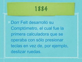 1884 Dorr Felt desarrolló su Comptómetro, el cual fue la primera calculadora que se operaba con sólo presionar teclas en vez de, por ejemplo, deslizar ruedas.  