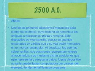 2500 A.C. Ábaco. Uno de los primeros dispositivos mecánicos para contar fue el ábaco, cuya historia se remonta a las antiguas civilizaciones griega y romana. Este dispositivo es muy sencillo, consta de cuentas ensartadas en varillas que a su vez están montadas en un marco rectangular. Al desplazar las cuentas sobre varillas, sus posiciones representan valores almacenados, y es mediante dichas posiciones que este representa y almacena datos. A este dispositivo no se le puede llamar computadora por carecer del elemento fundamental llamado programa. 