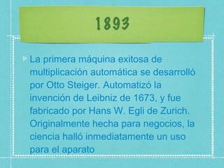 1893 La primera máquina exitosa de multiplicación automática se desarrolló por Otto Steiger. Automatizó la invención de Leibniz de 1673, y fue fabricado por Hans W. Egli de Zurich. Originalmente hecha para negocios, la ciencia halló inmediatamente un uso para el aparato 