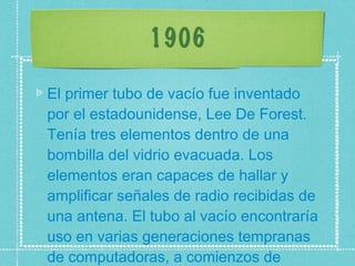 1906 El primer tubo de vacío fue inventado por el estadounidense, Lee De Forest. Tenía tres elementos dentro de una bombilla del vidrio evacuada. Los elementos eran capaces de hallar y amplificar señales de radio recibidas de una antena. El tubo al vacío encontraría uso en varias generaciones tempranas de computadoras, a comienzos de 1930.  