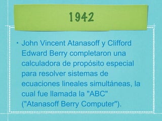 1942 John Vincent Atanasoff y Clifford Edward Berry completaron una calculadora de propósito especial para resolver sistemas de ecuaciones lineales simultáneas, la cual fue llamada la "ABC" ("Atanasoff Berry Computer").  