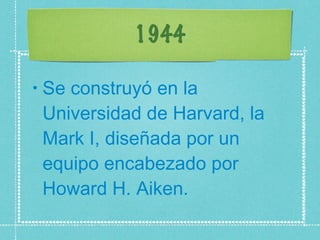 1944 Se construyó en la Universidad de Harvard, la Mark I, diseñada por un equipo encabezado por Howard H. Aiken.  