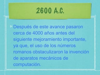 2600 A.C. Después de este avance pasaron cerca de 4000 años antes del siguiente mejoramiento importante, ya que, el uso de los números romanos obstaculizaron la invención de aparatos mecánicos de computación. 