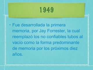 1949 Fue desarrollada la primera memoria, por Jay Forrester, la cual reemplazó los no confiables tubos al vacío como la forma predominante de memoria por los próximos diez años.  