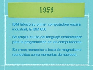1953 IBM fabricó su primer computadora escala industrial, la IBM 650  Se amplía el uso del lenguaje ensamblador para la programación de las computadoras.  Se crean memorias a base de magnetismo (conocidas como memorias de núcleos).  