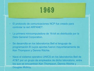 1969 El protocolo de comunicaciones NCP fue creado para controlar la red ARPANET.  La primera minicomputadora de 16-bit es distribuida por la Data General Corporation.  Se desarrolla en los laboratorios Bell el lenguaje de programación B cuyos aportes fueron mayoritariamente de Ken Thompson y Dennis Ritchie.  Nace el sistema operativo UNICS en los laboratorios Bell de AT&T por un grupo de empleados de dicho laboratorio, entre los que se encuentran Ken Thompson, Dennis Ritchie y Douglas Mcllroy.  