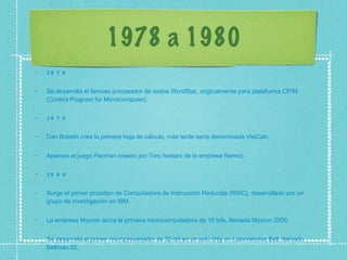 1978 a 1980 1978 Se desarrolla el famoso procesador de textos WordStar, originalmente para plataforma CP/M (Control Program for Microcomputer).  1979 Dan Bricklin crea la primera hoja de cálculo, más tarde sería denominada VisiCalc.  Aparece el juego Pacman creado por Toru Iwatani de la empresa Namco.  1980 Surge el primer prototipo de Computadora de Instrucción Reducida (RISC), desarrollado por un grupo de investigación en IBM.  La empresa Mycron lanza la primera microcomputadora de 16 bits, llamada Mycron 2000.  Se desarrolla el primer microprocesador de 32-bit en un solo chip en Laboratorios Bell, llamado Bellmac-32.  