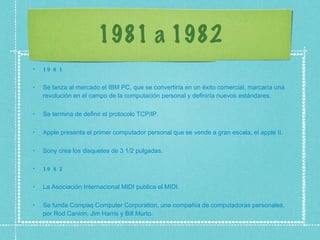 1981 a 1982 1981 Se lanza al mercado el IBM PC, que se convertiría en un éxito comercial, marcaría una revolución en el campo de la computación personal y definiría nuevos estándares.  Se termina de definir el protocolo TCP/IP.  Apple presenta el primer computador personal que se vende a gran escala, el apple II.  Sony crea los disquetes de 3 1/2 pulgadas.  1982 La Asociación Internacional MIDI publica el MIDI.  Se funda Compaq Computer Corporation, una compañía de computadoras personales, por Rod Canion, Jim Harris y Bill Murto.  