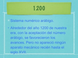 1200 Sistema numérico arábigo. Alrededor del año 1200 de nuestra era, con la aceptación del número arábigo, se favorecieron los avances. Pero no apareció ningún aparato mecánico recién hasta el siglo XVII. 