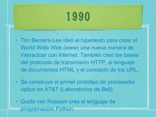 1990 Tim Berners-Lee ideó el hipertexto para crear el World Wide Web (www) una nueva manera de interactuar con Internet. También creó las bases del protocolo de transmisión HTTP, el lenguaje de documentos HTML y el concepto de los URL.  Se construye el primer prototipo de procesador óptico en AT&T (Laboratorios de Bell).  Guido van Rossum crea el lenguaje de programación Python.  