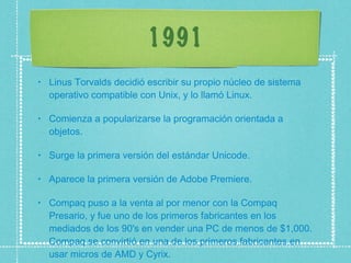 1991 Linus Torvalds decidió escribir su propio núcleo de sistema operativo compatible con Unix, y lo llamó Linux.  Comienza a popularizarse la programación orientada a objetos.  Surge la primera versión del estándar Unicode.  Aparece la primera versión de Adobe Premiere.  Compaq puso a la venta al por menor con la Compaq Presario, y fue uno de los primeros fabricantes en los mediados de los 90's en vender una PC de menos de $1,000. Compaq se convirtió en una de los primeros fabricantes en usar micros de AMD y Cyrix.  